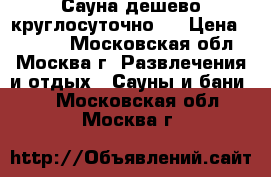 Сауна дешево круглосуточно.  › Цена ­ 1 000 - Московская обл., Москва г. Развлечения и отдых » Сауны и бани   . Московская обл.,Москва г.